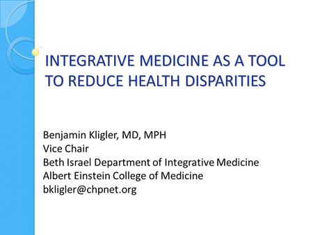 INTEGRATIVE MEDICINE AS A TOOL TO REDUCE HEALTH DISPARITIES Benjamin Kligler, MD, MPH Vice Chair Beth Israel Department of Integrative Medicine Albert.