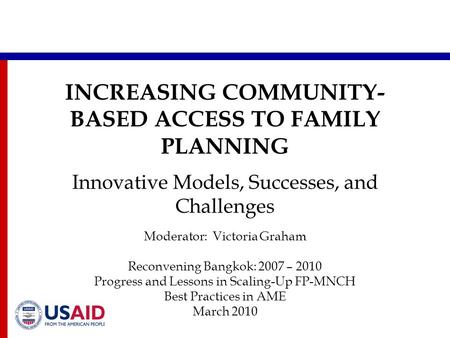 INCREASING COMMUNITY- BASED ACCESS TO FAMILY PLANNING Innovative Models, Successes, and Challenges Moderator: Victoria Graham Reconvening Bangkok: 2007.