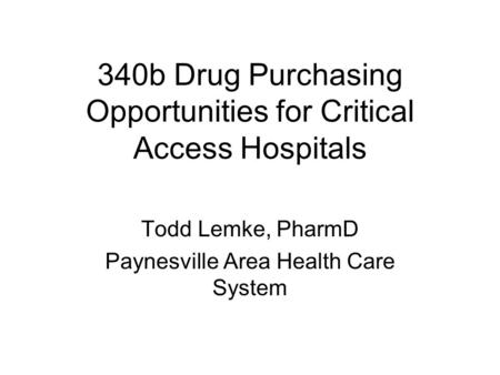 340b Drug Purchasing Opportunities for Critical Access Hospitals Todd Lemke, PharmD Paynesville Area Health Care System.