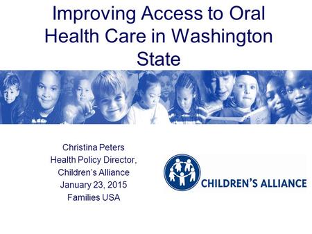 Improving Access to Oral Health Care in Washington State Christina Peters Health Policy Director, Children’s Alliance January 23, 2015 Families USA.