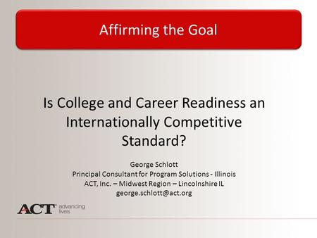 Is College and Career Readiness an Internationally Competitive Standard? George Schlott Principal Consultant for Program Solutions - Illinois ACT, Inc.