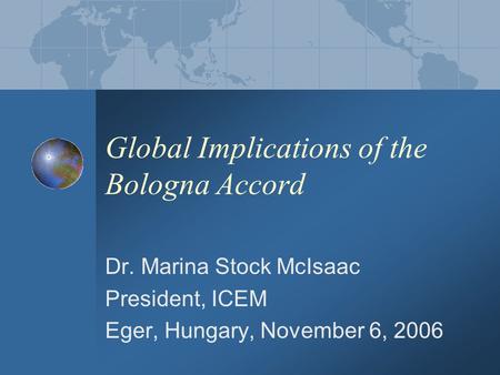 Global Implications of the Bologna Accord Dr. Marina Stock McIsaac President, ICEM Eger, Hungary, November 6, 2006.
