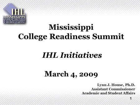 1 Mississippi College Readiness Summit IHL Initiatives M arch 4, 2009 Lynn J. House, Ph.D. Assistant Commissioner Academic and Student Affairs.