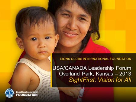 USA/CANADA Leadership Forum Overland Park, Kansas – 2013 SightFirst: Vision for All LIONS CLUBS INTERNATIONAL FOUNDATION.