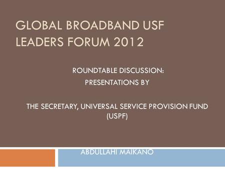 GLOBAL BROADBAND USF LEADERS FORUM 2012 ROUNDTABLE DISCUSSION: PRESENTATIONS BY THE SECRETARY, UNIVERSAL SERVICE PROVISION FUND (USPF) ABDULLAHI MAIKANO.