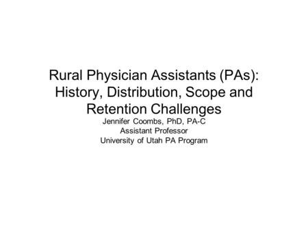 Rural Physician Assistants (PAs): History, Distribution, Scope and Retention Challenges Jennifer Coombs, PhD, PA-C Assistant Professor University of Utah.