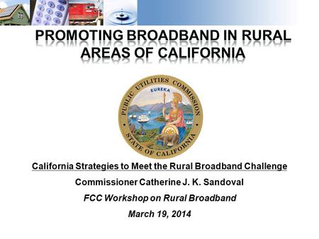 1 California Strategies to Meet the Rural Broadband Challenge Commissioner Catherine J. K. Sandoval FCC Workshop on Rural Broadband March 19, 2014.