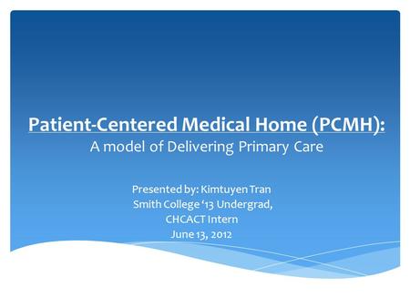 Patient-Centered Medical Home (PCMH): A model of Delivering Primary Care Presented by: Kimtuyen Tran Smith College ‘13 Undergrad, CHCACT Intern June 13,