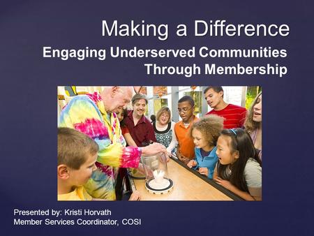 Making a Difference Engaging Underserved Communities Through Membership Presented by: Kristi Horvath Member Services Coordinator, COSI.