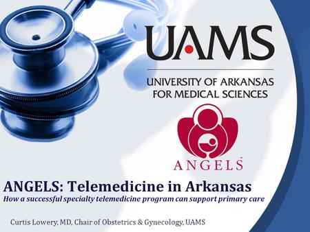 ANGELS: Telemedicine in Arkansas How a successful specialty telemedicine program can support primary care Curtis Lowery, MD, Chair of Obstetrics & Gynecology,