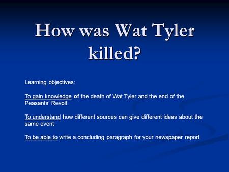 How was Wat Tyler killed? Learning objectives: To gain knowledge of the death of Wat Tyler and the end of the Peasants’ Revolt To understand how different.