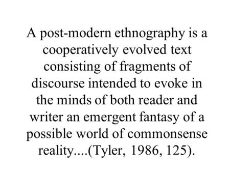 A post-modern ethnography is a cooperatively evolved text consisting of fragments of discourse intended to evoke in the minds of both reader and writer.
