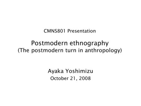 CMNS801 Presentation Postmodern ethnography (The postmodern turn in anthropology) Ayaka Yoshimizu October 21, 2008.