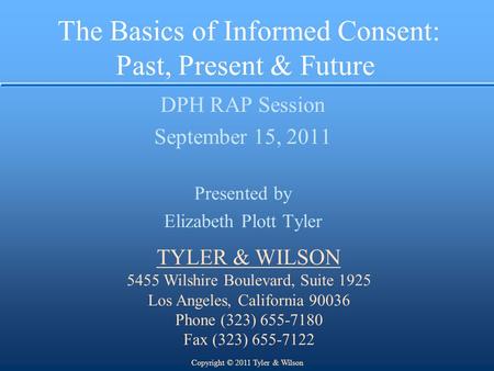 The Basics of Informed Consent: Past, Present & Future DPH RAP Session September 15, 2011 Presented by Elizabeth Plott Tyler TYLER & WILSON 5455 Wilshire.