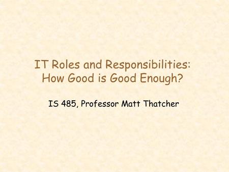 IT Roles and Responsibilities: How Good is Good Enough? IS 485, Professor Matt Thatcher.