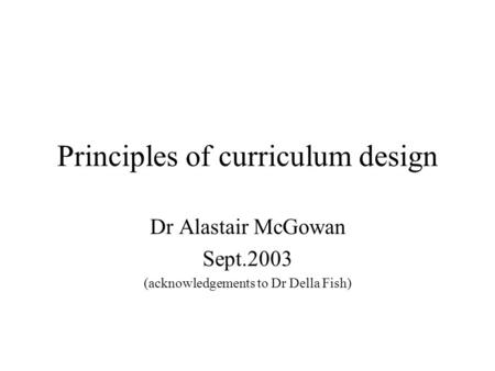 Principles of curriculum design Dr Alastair McGowan Sept.2003 (acknowledgements to Dr Della Fish)