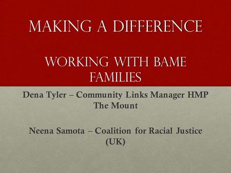 Making a difference working with BAME families Dena Tyler – Community Links Manager HMP The Mount Neena Samota – Coalition for Racial Justice (UK)