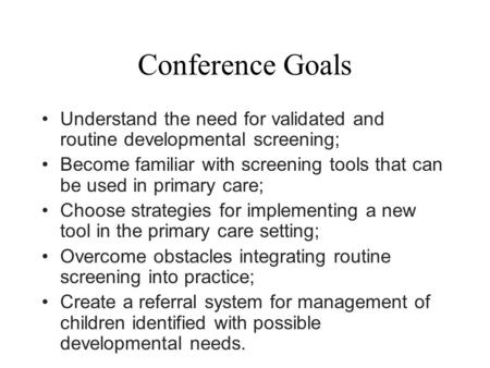 Conference Goals Understand the need for validated and routine developmental screening; Become familiar with screening tools that can be used in primary.