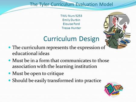 The Tyler Curriculum Evaluation Model TWU Nurs 5253 Emily Durbin Elouise Ford Tressa Hunter Curriculum Design The curriculum represents the expression.