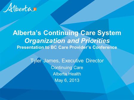 Alberta’s Continuing Care System Organization and Priorities Presentation to BC Care Provider’s Conference Tyler James, Executive Director Continuing Care.