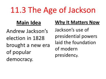 11.3 The Age of Jackson Main Idea Andrew Jackson’s election in 1828 brought a new era of popular democracy. Why It Matters Now Jackson’s use of presidential.