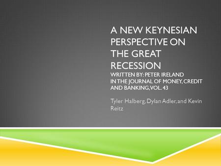 A NEW KEYNESIAN PERSPECTIVE ON THE GREAT RECESSION WRITTEN BY: PETER IRELAND IN THE JOURNAL OF MONEY, CREDIT AND BANKING, VOL. 43 Tyler Halberg, Dylan.