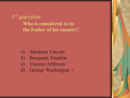 1 st question Who is considered to be the Father of his country? a)Abraham Lincoln b)Benjamin Franklin c)Thomas Jefferson d)George Washington +