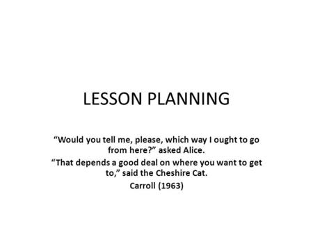 LESSON PLANNING “Would you tell me, please, which way I ought to go from here?” asked Alice. “That depends a good deal on where you want to get to,” said.
