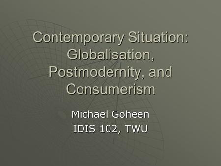 Contemporary Situation: Globalisation, Postmodernity, and Consumerism Michael Goheen IDIS 102, TWU.