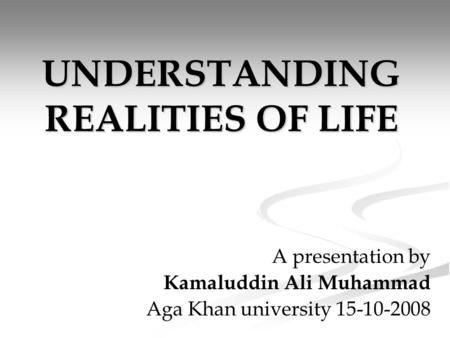 UNDERSTANDING REALITIES OF LIFE A presentation by Kamaluddin Ali Muhammad Aga Khan university 15-10-2008.
