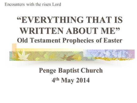 “EVERYTHING THAT IS WRITTEN ABOUT ME” Old Testament Prophecies of Easter Penge Baptist Church 4 th May 2014 Encounters with the risen Lord.