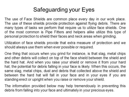 Safeguarding your Eyes The use of Face Shields are common place every day in our work place. The use of these shields provide protection against flying.