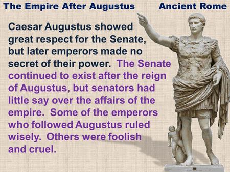 Caesar Augustus showed great respect for the Senate, but later emperors made no secret of their power. The Senate continued to exist after the reign of.