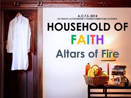 A.C.T.S. 2014 ACTIVATE | CITIZENSHIP | TRANSFORMATION | SERVICE HOUSEHOLD OF FAITH Altars of Fire.