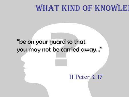 II Peter 3: 17 “be on your guard so that you may not be carried away...” What Kind of Knowledge.
