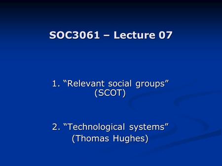 SOC3061 – Lecture 07 1. “Relevant social groups” (SCOT) 2. “Technological systems” (Thomas Hughes)