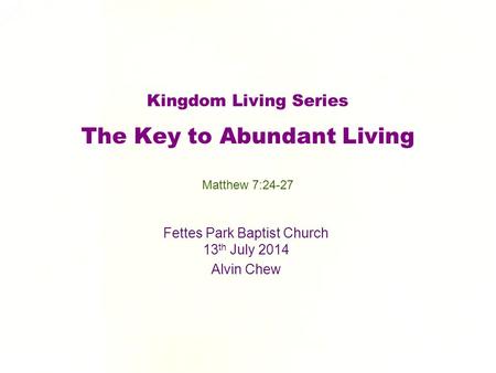 Kingdom Living Series The Key to Abundant Living Fettes Park Baptist Church 13 th July 2014 Alvin Chew Matthew 7:24-27.