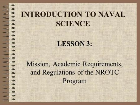 INTRODUCTION TO NAVAL SCIENCE LESSON 3: Mission, Academic Requirements, and Regulations of the NROTC Program.