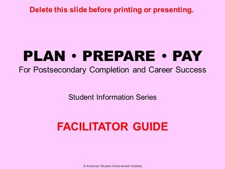 © American Student Achievement Institute PLAN  PREPARE  PAY For Postsecondary Completion and Career Success Student Information Series FACILITATOR GUIDE.
