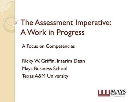 The Assessment Imperative: A Work in Progress A Focus on Competencies Ricky W. Griffin, Interim Dean Mays Business School Texas A&M University.
