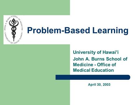 University of Hawai'i John A. Burns School of Medicine - Office of Medical Education Problem-Based Learning April 30, 2003.