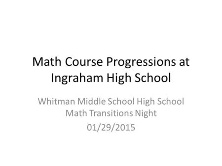 Math Course Progressions at Ingraham High School Whitman Middle School High School Math Transitions Night 01/29/2015.