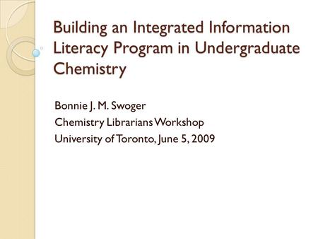 Building an Integrated Information Literacy Program in Undergraduate Chemistry Bonnie J. M. Swoger Chemistry Librarians Workshop University of Toronto,