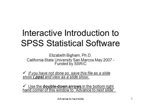 Advance to next slide1 Interactive Introduction to SPSS Statistical Software Elizabeth Bigham, Ph.D. California State University San Marcos May 2007 -