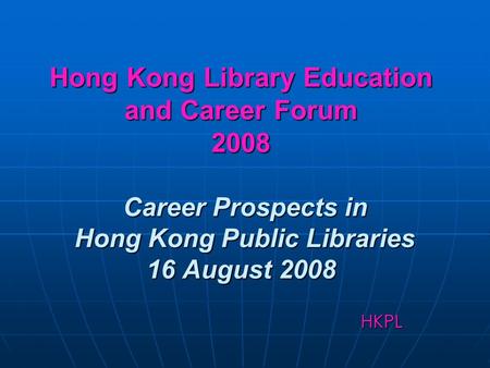 Hong Kong Library Education and Career Forum 2008 Career Prospects in Hong Kong Public Libraries 16 August 2008 HKPL.