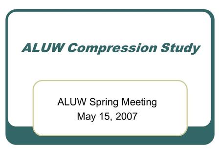 ALUW Compression Study ALUW Spring Meeting May 15, 2007.