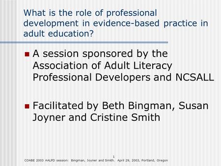 1 COABE 2003 AALPD session: Bingman, Joyner and Smith. April 29, 2003, Portland, Oregon What is the role of professional development in evidence-based.