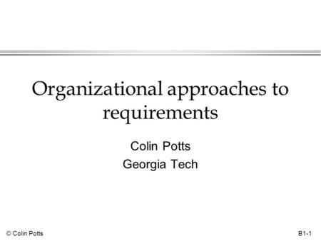 © Colin Potts B1-1 Organizational approaches to requirements Colin Potts Georgia Tech.