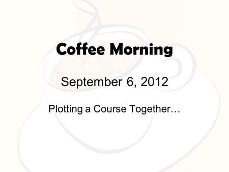 Coffee Morning September 6, 2012 Plotting a Course Together…