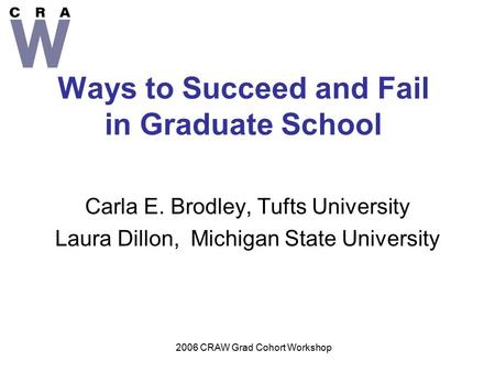 2006 CRAW Grad Cohort Workshop Ways to Succeed and Fail in Graduate School Carla E. Brodley, Tufts University Laura Dillon, Michigan State University.